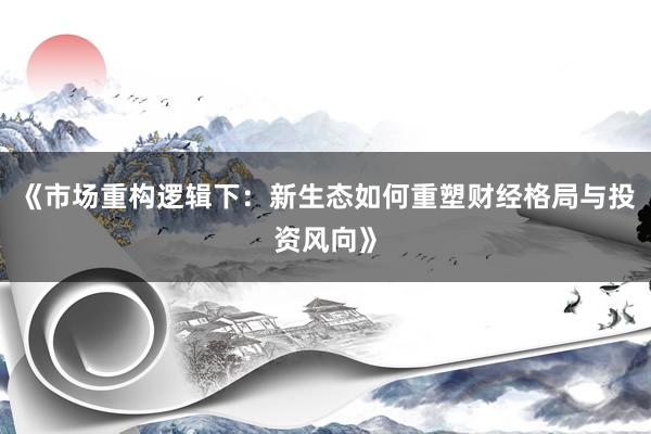 《市场重构逻辑下：新生态如何重塑财经格局与投资风向》