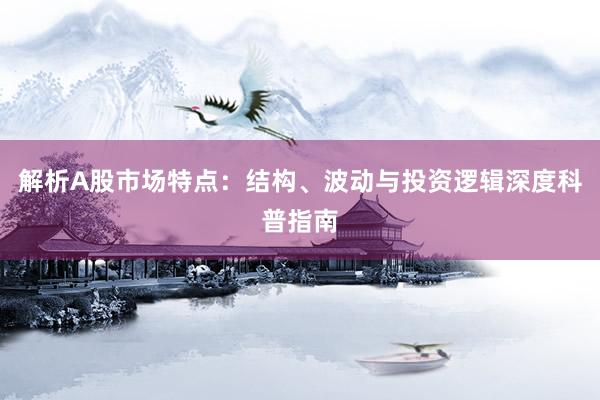 解析A股市场特点：结构、波动与投资逻辑深度科普指南