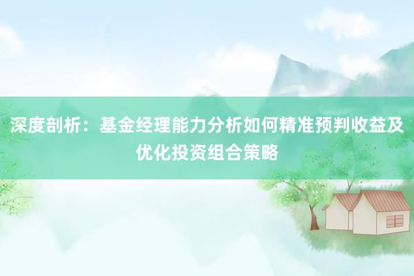 深度剖析：基金经理能力分析如何精准预判收益及优化投资组合策略