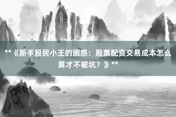 **《新手股民小王的困惑：股票配资交易成本怎么算才不被坑？》**