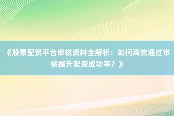 《股票配资平台审核资料全解析：如何高效通过审核提升配资成功率？》