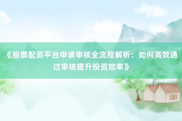 《股票配资平台申请审核全流程解析：如何高效通过审核提升投资效率》