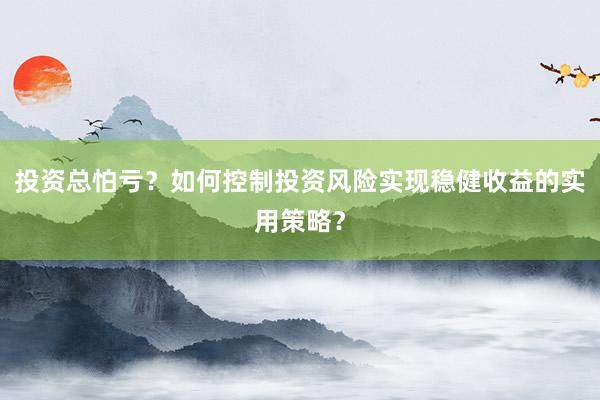 投资总怕亏？如何控制投资风险实现稳健收益的实用策略？