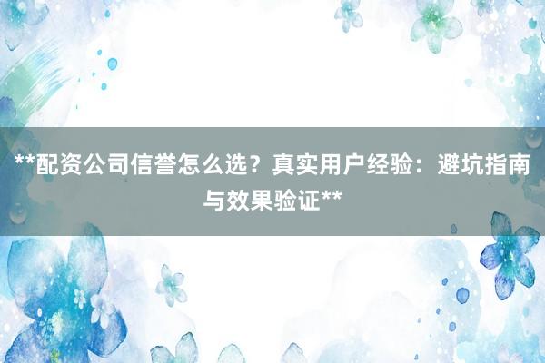 **配资公司信誉怎么选？真实用户经验：避坑指南与效果验证**