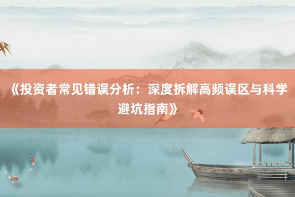 《投资者常见错误分析:深度拆解高频误区与科学避坑指南》