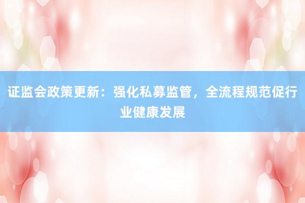 证监会政策更新：强化私募监管，全流程规范促行业健康发展