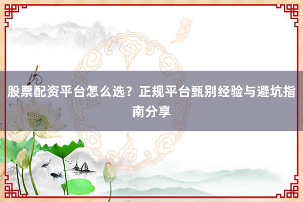 股票配资平台怎么选？正规平台甄别经验与避坑指南分享