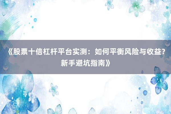《股票十倍杠杆平台实测：如何平衡风险与收益？新手避坑指南》