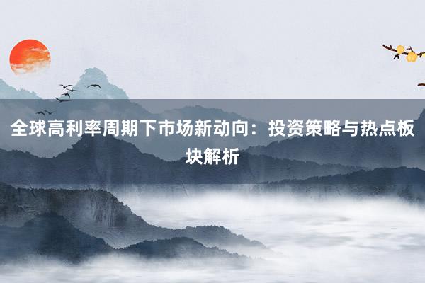 全球高利率周期下市场新动向：投资策略与热点板块解析