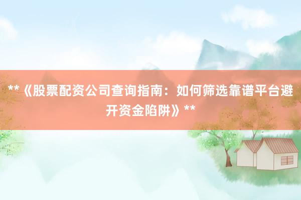**《股票配资公司查询指南：如何筛选靠谱平台避开资金陷阱》**