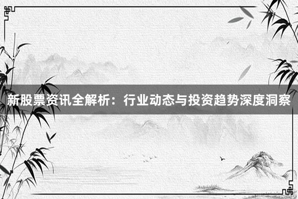 新股票资讯全解析：行业动态与投资趋势深度洞察
