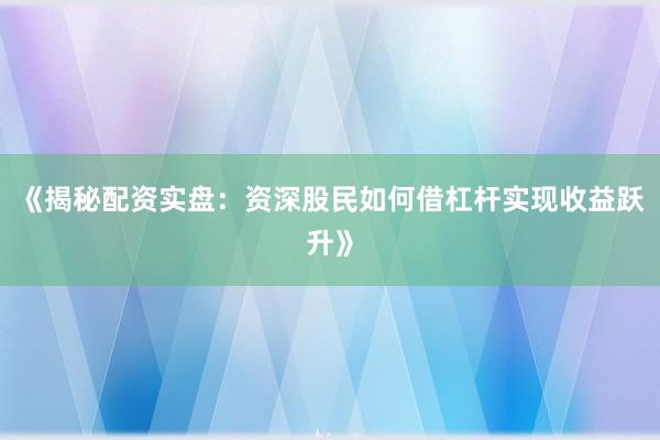 《揭秘配资实盘：资深股民如何借杠杆实现收益跃升》