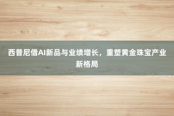 西普尼借AI新品与业绩增长，重塑黄金珠宝产业新格局