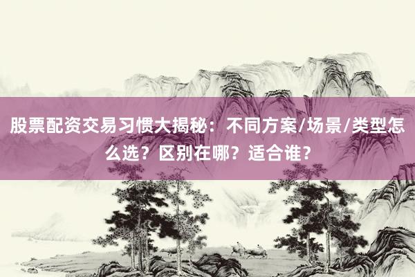 股票配资交易习惯大揭秘：不同方案/场景/类型怎么选？区别在哪？适合谁？