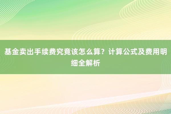 基金卖出手续费究竟该怎么算？计算公式及费用明细全解析