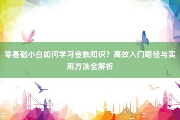 零基础小白如何学习金融知识？高效入门路径与实用方法全解析