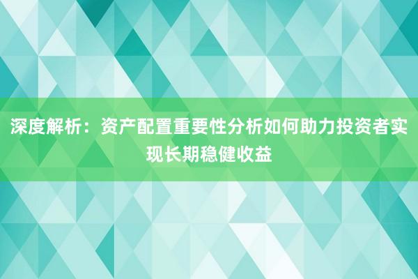 深度解析：资产配置重要性分析如何助力投资者实现长期稳健收益