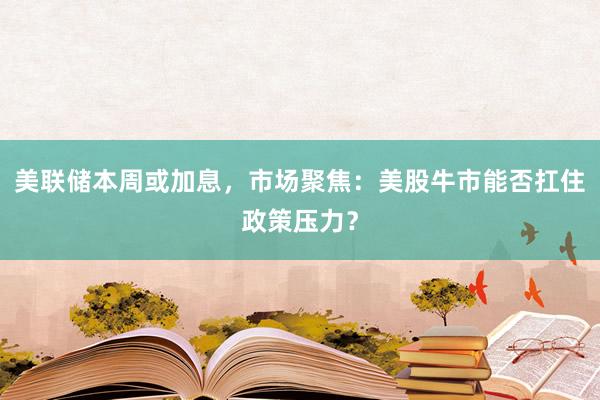 美联储本周或加息，市场聚焦：美股牛市能否扛住政策压力？