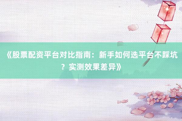 《股票配资平台对比指南：新手如何选平台不踩坑？实测效果差异》