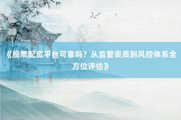 《股票配资平台可靠吗？从监管资质到风控体系全方位评估》