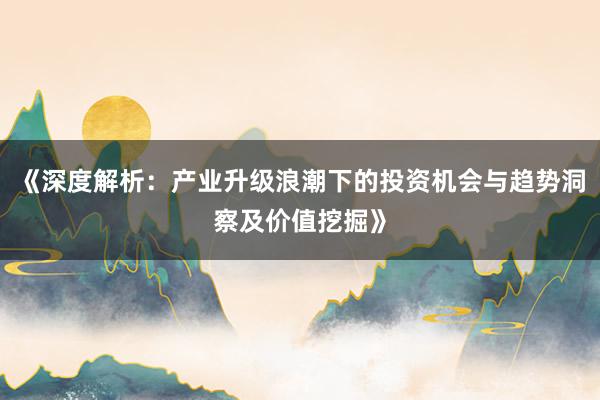 《深度解析：产业升级浪潮下的投资机会与趋势洞察及价值挖掘》