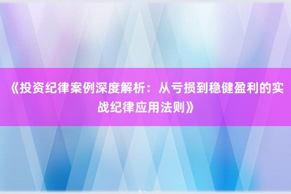 《投资纪律案例深度解析：从亏损到稳健盈利的实战纪律应用法则》