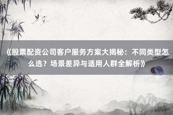 《股票配资公司客户服务方案大揭秘：不同类型怎么选？场景差异与适用人群全解析》