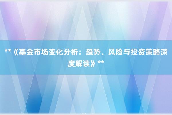 **《基金市场变化分析：趋势、风险与投资策略深度解读》**
