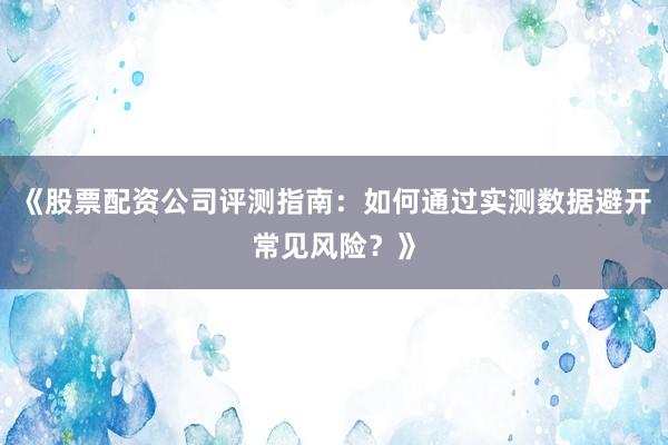 《股票配资公司评测指南：如何通过实测数据避开常见风险？》