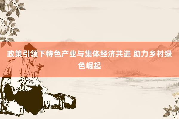 政策引领下特色产业与集体经济共进 助力乡村绿色崛起