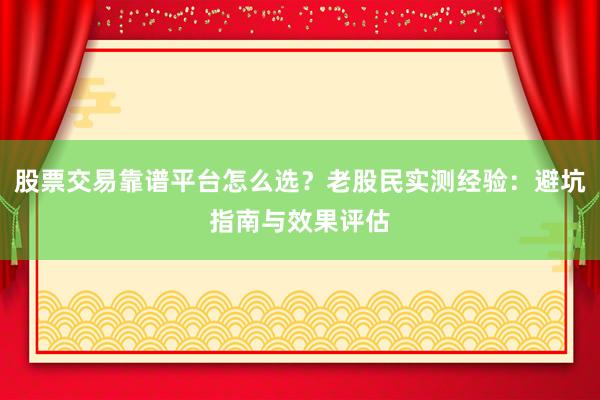 股票交易靠谱平台怎么选？老股民实测经验：避坑指南与效果评估