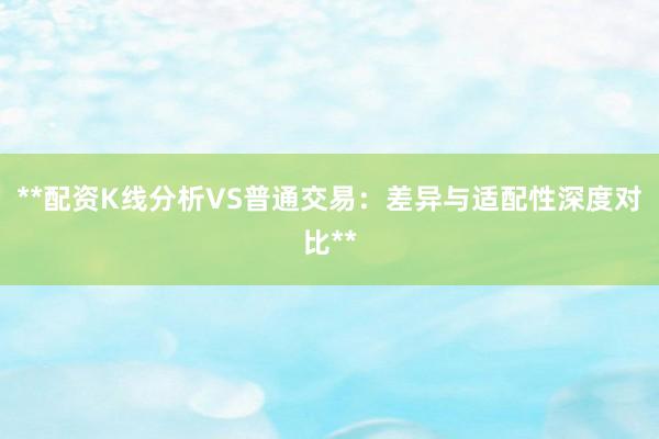 **配资K线分析VS普通交易：差异与适配性深度对比**