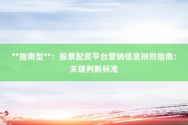 **指南型**：股票配资平台营销信息辨别指南：关键判断标准