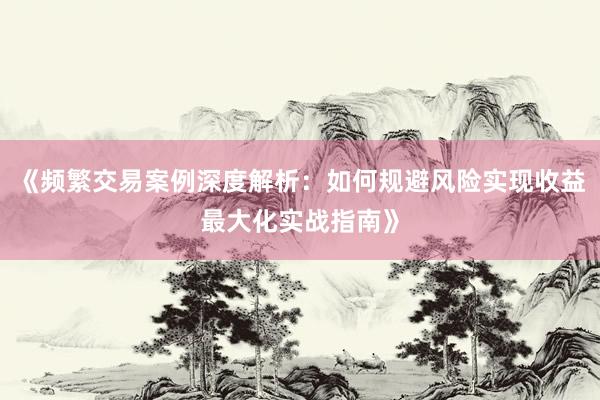《频繁交易案例深度解析：如何规避风险实现收益最大化实战指南》