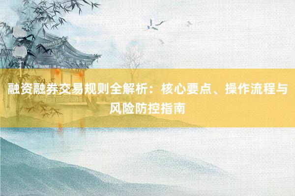 融资融券交易规则全解析：核心要点、操作流程与风险防控指南